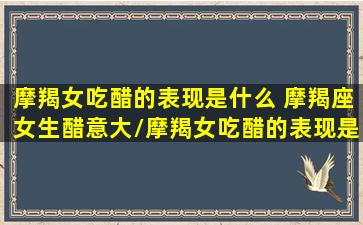 摩羯女吃醋的表现是什么 摩羯座女生醋意大/摩羯女吃醋的表现是什么 摩羯座女生醋意大-我的网站